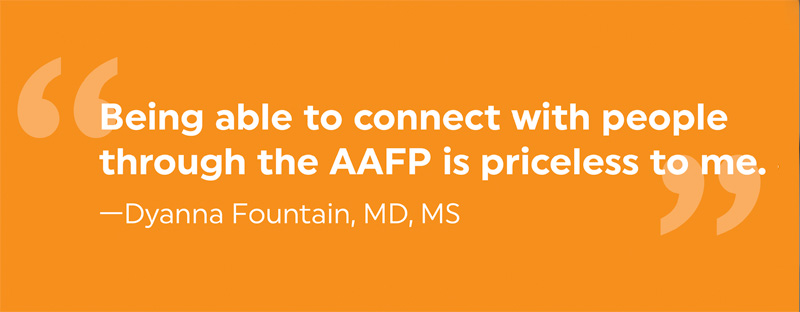 Being able to connect with people through the AAFP is priceless to me. —Dyanna Fountain, MD, MS